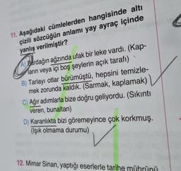 ngicol inimsinre
11. Aşağıdaki cümlelerden hangisinde altı
çizili sözcüğün anlamı yay ayraç içinde
yanlış verilmiştir?
Com
A) Bardağın ağzında ufak bir leke vardı. (Kap-
ların veya içi boş şeylerin açık tarafı)
B) Tarlayı otlar bürümüştü, hepsini temizle-
mek zorunda kaldık. (Sarmak, kaplamak)
C) Ağır adımlarla bize doğru geliyordu. (Sıkıntı
veren, bunaltan)
D) Karanlıkta bizi göremeyince çok korkmuş.
(Işık olmama durumu)
12. Mimar Sinan, yaptığı eserlerle tarihe mührünü