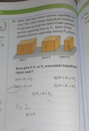 Ti
Z.
nul-
-1
20. Şekil-l'deki katı cismin zemine uyguladığı
sınç P'dir. Cisim düşey doğrultuda kesilerek
iki parçaya ayrıldığında Şekil-ll'deki parçanın
parçanın zemine uyguladığı basınç P2 oluyor.
zemine uyguladığı basınç P₁, Şekil-lll'teki
P
Şekil-l
P =