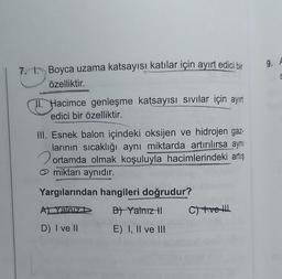 7.
Boyca uzama katsayısı katılar için ayırt edici bir
özelliktir.
II. Hacimce genleşme katsayısı Sıvılar için ayırt
edici bir özelliktir.
III. Esnek balon içindeki oksijen ve hidrojen gaz-
larının sıcaklığı aynı miktarda artırılırsa aynı
ortamda olmak koşuluyla hacimlerindeki artış
miktarı aynıdır.
Yargılarından hangileri doğrudur?
A) Yanız
B) Yalnız II
D) I ve II
E) I, II ve III
C) tve
9. A