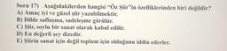 Soru 17) Aşağıdakilerden hangisi “Öz Şiir"in özelliklerinden biri değildir?
A) Amaç iyi ve güzel şiir yazabilmektir.
B) Dilde saflaşma, sadeleşme görülür.
C) Şiir, soylu bir sanat olarak kabul edilir.
D) En değerli şey dizedir.
E) Şiirin sanat için değil toplum için olduğunu iddia ederler.