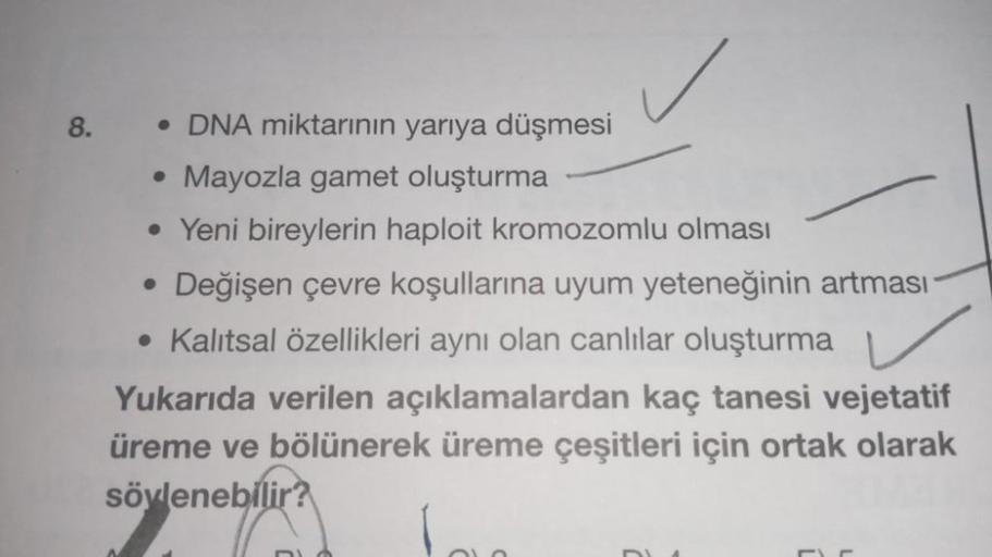 8.
• DNA miktarının yarıya düşmesi
• Mayozla gamet oluşturma
• Yeni bireylerin haploit kromozomlu olması
• Değişen çevre koşullarına uyum yeteneğinin artması
• Kalıtsal özellikleri aynı olan canlılar oluşturma
Yukarıda verilen açıklamalardan kaç tanesi vej