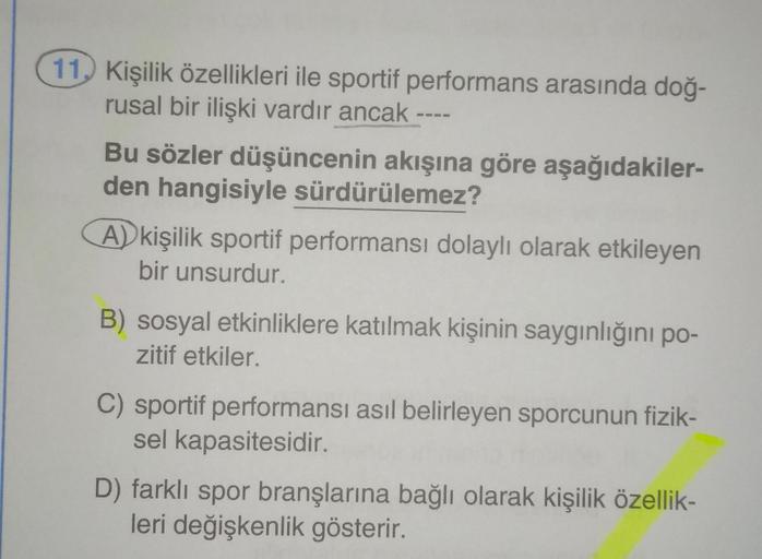 11. Kişilik özellikleri ile sportif performans arasında doğ-
rusal bir ilişki vardır ancak
Bu sözler düşüncenin akışına göre aşağıdakiler-
den hangisiyle sürdürülemez?
A) kişilik sportif performansı dolaylı olarak etkileyen
bir unsurdur.
B) sosyal etkinlik
