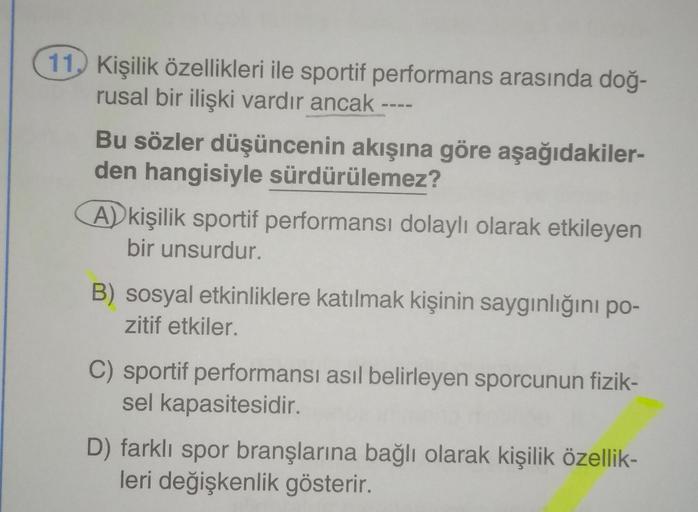 11. Kişilik özellikleri ile sportif performans arasında doğ-
rusal bir ilişki vardır ancak
Bu sözler düşüncenin akışına göre aşağıdakiler-
den hangisiyle sürdürülemez?
A) kişilik sportif performansı dolaylı olarak etkileyen
bir unsurdur.
B) sosyal etkinlik