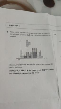 ANALITIK 1
13. Tetris oyunu, devamlı olarak yukarıdan inen birimkareler-
den oluşmuş şekillerle....) oynanan eğlenceli bir
oyundur.
A
B
Şekilde, dik koordinat düzleminde yerleştirilen oyundan bir
bölüm verilmiştir.
Buna göre, A ve B noktalarından geçen doğrunun x ek-
senini kestiği noktanın apsisi kaçtır?
15.