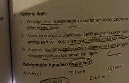 2 Katılarla ilgili,
1 Kristalin tüm özelliklerini gösteren en küçük parçasına
birim hücre denir.
IL Atom, iyon veya moleküllerin belirli geometrik şekilde istif-
lenmiş sert ve sıkıştırılamayan katılara kristal katı denir
1. Atom ve iyonların gelişigüzel istiflenmiş ve belirli bir şekli
olmayan katılara ise amori kati denir.
-
ifadelerinden hangileri doğrudur?
B) I ve II
A) Yalnız I
Il ve Ill
C) I ve III
E) I, II ve III