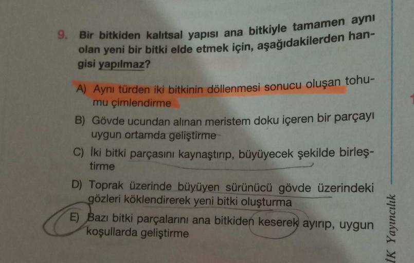 9. Bir bitkiden kalıtsal yapısı ana bitkiyle tamamen aynı
olan yeni bir bitki elde etmek için, aşağıdakilerden han-
gisi yapılmaz?
A) Aynı türden iki bitkinin döllenmesi sonucu oluşan tohu-
mu çimlendirme
B) Gövde ucundan alınan meristem doku içeren bir pa