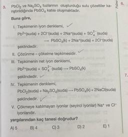 3.
PbCl₂ ve Na2SO4 tuzlarının oluşturduğu sulu çözeltiler ka-
rıştırıldığında PbSO4 katısı oluşmaktadır.
Buna göre,
1. Tepkimenin iyon denklemi, ✓
Pb²+(suda) + 2Cl(suda) + 2Na+(suda) + SO² (suda)
PbSO4(k) + 2Na+(suda) + 2C1-(suda)
t
şeklindedir.
II. Çözünme - çökelme tepkimesidir.
III. Tepkimenin net iyon denklemi,
Pb2+(suda) + SO2 (suda) →→→ PbSO4(k)
1
şeklindedir.
IV. Tepkimenin denklemi,
PbCl₂(suda) + Na₂SO4(suda) PbSO4(k) + 2NaCl(suda)
şeklindedir.
V. Çökmeye katılmayan iyonlar (seyirci iyonlar) Na+ ve Cr
iyonlarıdır.
10
yargılarından kaç tanesi doğrudur?
bab
A) 5
B) 4
C) 3
D) 2
Palme
E) 1
7.