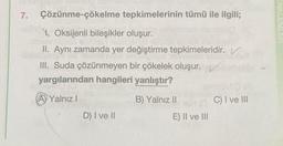 7. Çözünme-çökelme tepkimelerinin tümü ile ilgili;
Oksijenli bileşikler oluşur.
II. Aynı zamanda yer değiştirme tepkimeleridir. V
III. Suda çözünmeyen bir çökelek oluşur.
yargılarından hangileri yanlıştır?
A Yalnız I
B) Yalnız II
D) I ve II
E) II ve III
C) I ve III
ENKLEMLER