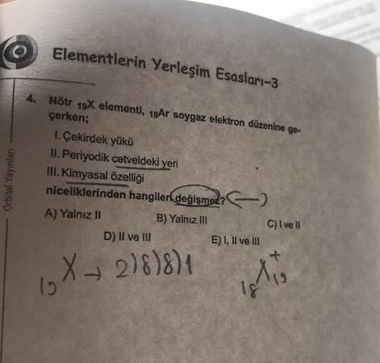 Orbital Yayınları
Elementlerin Yerleşim Esasları-3
4. Nötr 19X elementi, 18Ar soygaz elektron düzenine ge-
çerken;
1. Çekirdek yükü
II. Periyodik cetveldeki yeri
III. Kimyasal özelliği
niceliklerinden hangileri değişmez?)
A) Yalnız II
B) Yalnız III
12
D) I