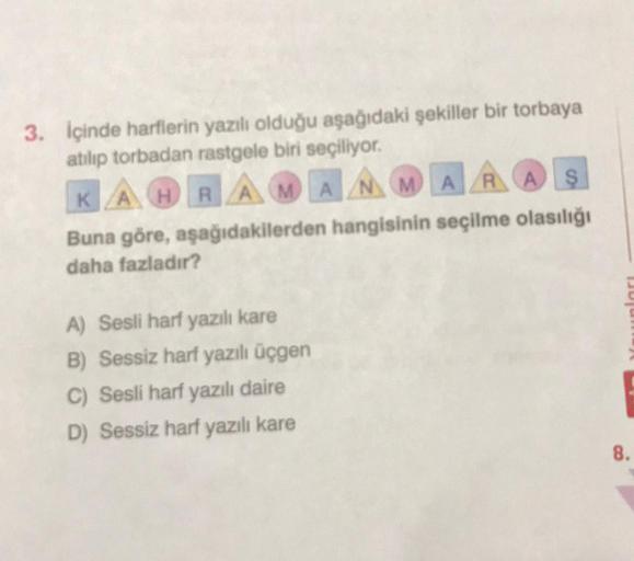 3. İçinde harflerin yazılı olduğu aşağıdaki şekiller bir torbaya
atılıp torbadan rastgele biri seçiliyor.
KAHRAMANMARAŞ
Buna göre, aşağıdakilerden hangisinin seçilme olasılığı
daha fazladır?
A) Sesli harf yazılı kare
B) Sessiz harf yazılı üçgen
C) Sesli ha