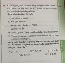 Palme Yayınevi
18. KI ve AgNO3 sulu çözeltileri karıştırıldığında kabın içinde XAgI
maddesinin çöktüğü ve K+ ile NO3 iyonlarının seyirci
iyonlar
olarak bulunduğu gözlenmektedir.
Buna göre, tepkime ile ilgili;
I. Katı kütlesi artmıştır.
II. Net iyon denklemi
Ag+(suda) + (suda) →→→ AgI(k)
şeklindedir. P
A) D, D, Y, D
Seyirci iyonlar, X katı maddesinin formülünde yer alırlar. Y
IV. Tepkime, hem anyonlar hem de katyonların yer değiştir-
mesi sonucu oluşur. D
yukarıdaki ifadeler doğru (D) ve yanlış (Y) olarak I, II, III
ve IV yolunu izleyerek sıralandığında aşağıdakilerden
hangisi doğru olur?
D) D, D, Y, Y
bebész
B) Y, D, Y, D
KANUNDRI VE KİMYASAL HESAPLAMALAIT
C) Y, Y, Y, D
E) Y, D, D, D
BÖLÜM-3
KİMYASAL TI