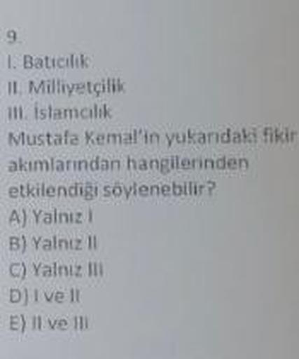 9.
1. Batıcılık)
II. Milliyetçilik
III. istamcilik
Mustafa Kemal'in yukarıdaki fikir
akımlarından hangilerinden
etkilendiği söylenebilir?
A) Yalnız I
B) Yalnız II
C) Yalnız Ili
D) I ve Il
E) Il ve Ill