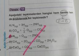 Aydın Yayınları
ÖRNEK 17
Aşağıdaki tepkimelerden hangisi hem sentez hem
de endotermik bir tepkimedir?
P→ B
A) N₂(g) + 3H2(g)
B) CO(g) + 2
1
+ O₂(g)
N.
2(g)
.O2(g)
+ 20 2(g)
D) CH4(9)
E) CaO (k)
2NH3(9)
+ CO2(g)
CO2(g)
2NO
(g)
CO2(g)
+ 2H₂O(s)
CaCO3(k)