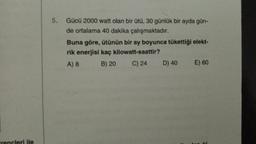 5.
Gücü 2000 watt olan bir ütü, 30 günlük bir ayda gün-
de ortalama 40 dakika çalışmaktadır.
Buna göre, ütünün bir ay boyunca tükettiği elekt-
rik enerjisi kaç kilowatt-saattir?
A) 8
B) 20
C) 24
D) 40
E) 60