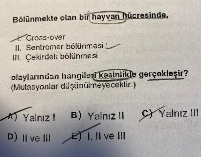 Bölünmekte olan bir hayvan hücresinde,
Cross-over
II. Sentromer bölünmesi
III. Çekirdek bölünmesi
olaylarından hangileri kesinlikle gerçekleşir?
(Mutasyonlar düşünülmeyecektir.)
A) Yalnız I
B) Yalnız II
D) Il ve lil2) I, II ve III
Yalnız III