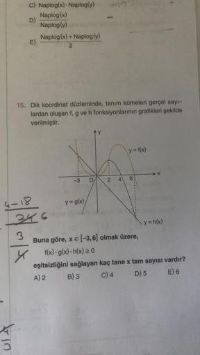 C) Naplog(x) Naplog(y)
D)
Naplog(x)
Naplog (y)
K
3
E)
Naplog(x) + Naplog (y)
2
15. Dik koordinat düzleminde, tanım kümeleri gerçel sayı-
lardan oluşan f, g ve h fonksiyonlarının grafikleri şekilde
verilmiştir.
4-18
346
3.
y
-3
y = g(x),
O
711112
y = f(x)
4