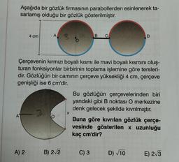 Aşağıda bir gözlük firmasının parabollerden esinlenerek ta-
sarlamış olduğu bir gözlük gösterilmiştir.
A
4 cm
A) 2
A
Çerçevenin kırmızı boyalı kısmı ile mavi boyalı kısmını oluş-
turan fonksiyonlar birbirinin toplama işlemine göre tersleri-
dir. Gözlüğün bir camının çerçeve yüksekliği 4 cm, çerçeve
genişliği ise 6 cm'dir.
O
B) 2√2
B C
D
Bu gözlüğün çerçevelerinden biri
yandaki gibi B noktası O merkezine
denk gelecek şekilde kıvrılmıştır.
C) 3
Buna göre kıvrılan gözlük çerçe-
vesinde gösterilen x uzunluğu
kaç cm'dir?
D) √10
E) 2√3