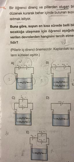 1. Bir öğrenci direnç ve pillerden oluşan bir
düzenek kurarak beher içinde bulunan suyu
Isıtmak istiyor.
Buna göre, suyun en kısa sürede belli bir
sıcaklığa ulaşması için öğrenci aşağıda
verilen devrelerden hangisini tercih etme-
lidir?
(Pillerin iç direnci önemsizdir. Kaplardaki su-
ların kütleleri eşittir.)
IAA
A)
C)
+
ww
E)
B.
B)
D)
R
ww