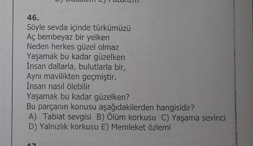 46.
Söyle sevda içinde türkümüzü
Aç bembeyaz bir yelken
Neden herkes güzel olmaz
Yaşamak bu kadar güzelken
İnsan dallarla, bulutlarla bir,
Aynı mavilikten geçmiştir.
İnsan nasıl ölebilir
Yaşamak bu kadar güzelken?
Bu parçanın konusu aşağıdakilerden hangisi