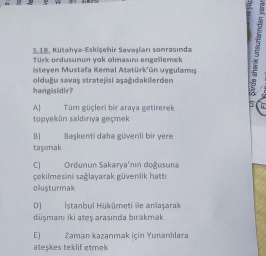 SL
le
ve
di
S.18. Kütahya-Eskişehir Savaşları sonrasında
Türk ordusunun yok olmasını engellemek
isteyen Mustafa Kemal Atatürk'ün uygulamış
olduğu savaş stratejisi aşağıdakilerden
hangisidir?
A)
Tüm güçleri bir araya getirerek
topyekûn saldırıya geçmek
Başk