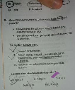 Testo
D) Protein
E) Yağ
Polisakkar
●
Polisakkarit
20. Mycoplasma pneumoniae bakterisinin bazı özellikleri
şunlardır:
Pro
Hayvanlarda bir solunum sistemi hastalığına
(zatürreye) neden olur.
Bu bakteri türüyle ilgili,
Sert bir hücre duvarı yerine üç tabakalı hücre zarı
ile çevrilidir.
rit
Patojen bir bakteridir.
IV. Neden olduğu hastalık, penisilin gibi hücre
duvarına etki eden antibiyotiklerle tedavi
edilemez.
açıklamalarından hangileri doğrudur?
(A) Yalnız I
B) Yalqız III
D) II ve III
III. Solunum enzimleri mitokondri organelinde
bulunur.
nyala
E) I, II ve III
C) I ve II