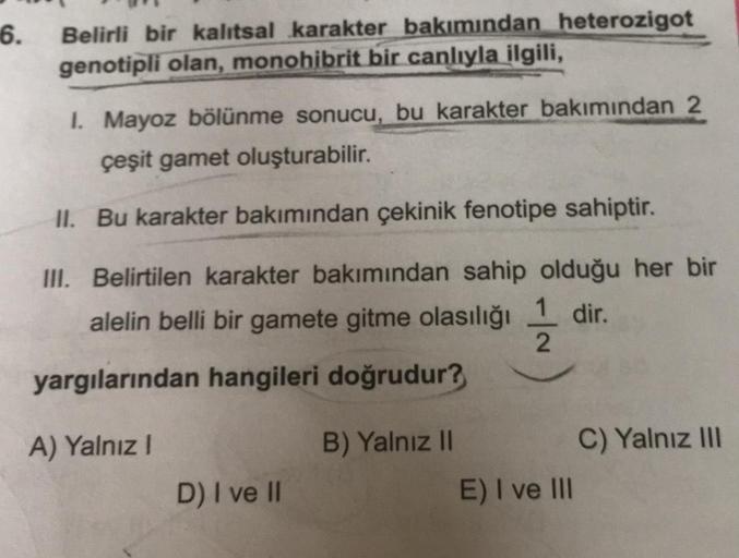 6.
Belirli bir kalıtsal karakter bakımından heterozigot
genotipli olan, monohibrit bir canlıyla ilgili,
I. Mayoz bölünme sonucu, bu karakter bakımından 2
çeşit gamet oluşturabilir.
II. Bu karakter bakımından çekinik fenotipe sahiptir.
III. Belirtilen karak