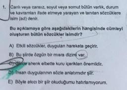 1. Canlı veya cansız, soyut veya somut bütün varlık, durum
ve kavramları ifade etmeye yarayan ve tanıtan sözcüklere
Jisim (ad) denir.
Bu açıklamaya göre aşağıdakilerin hangisinde cümleyi
oluşturan bütün sözcükler isimdir?
A) Etkili sözcükler, duygulan harekete geçirir.
B) Bu şiirde özgün bir misra dizimi var.
er side ahenk elbette kuru içerikten önemlidir.
D) Insan duygularının sözle anlatımıdır şiir.
E) Böyle akıcı bir şiir okuduğumu hatırlamıyorum.