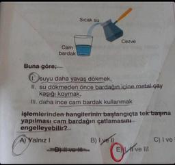 Cam
bardak
Sıcak su
Buna göre;
1. suyu daha yavaş dökmek,
II. su dökmeden önce bardağın içine metal çay
kaşığı koymak,
III. daha ince cam bardak kullanmak
D) ve
Cezve
işlemlerinden hangilerinin başlangıçta tek başına
yapılması cam bardağın çatlamasını
engelleyebilir?
A) Yalnız I
B) I yell
Eve III
C) I ve