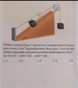 37°
B) 2
L
Kütleleri sırasıyla 3 kg ve 1 kg olan K ve L cisimlerinden K'nin yere
göre ivmesi 2 m/s² büyüklüğündedir. Buna göre L cismi ile eğik
düzlem arasındaki sürtünme kuvvetinin büyüklüğü kaç N'dur?
(g=10 m/s²; sin37°=0,6; cos37"=0,8)
A) 1
C) 3
K
D) 4
E) 6