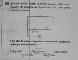 5.
Şekildeki elektrik devresi, iç direnci önemsiz, elektromotor
kuvveti 4 volt olan üreteç ve büyüklükleri 1 2,3 22 olan direnç-
lerle oluşturulmuştur.
#F
8=4V
A) 4 V azalır
30
Açık olan S anahtarı kapatılırsa voltmetrenin gösterdiği
değer için ne söylenebilir?
B) 1V azalır
D) 1V artar
192
C) Değişmez
E) 4 Vartar