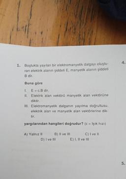 1. Boşlukta yayılan bir elektromanyetik dalgayı oluştu-
ran elektrik alanın şiddeti E, manyetik alanın şiddeti
B dir.
Buna göre
I. E = c.B dir.
II. Elektrik alan vektörü manyetik alan vektörüne
diktir.
III. Elektromanyetik dalganın yayılma doğrultusu,
elektrik alan ve manyetik alan vektörlerine dik-
tir.
yargılarından hangileri doğrudur? (c = Işık hızı)
A) Yalnız II
B) II ve III
D) I ve III
C) I ve II
E) I, II ve III
4.
5.