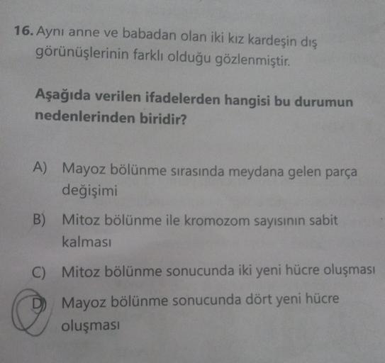 16. Aynı anne ve babadan olan iki kız kardeşin dış
görünüşlerinin farklı olduğu gözlenmiştir.
Aşağıda verilen ifadelerden hangisi bu durumun
nedenlerinden biridir?
A) Mayoz bölünme sırasında meydana gelen parça
değişimi
B) Mitoz bölünme ile kromozom sayısı