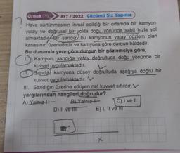 Ornek (33) AYT/2022 Çözümü Siz Yapınız
Hava sürtünmesinin ihmal edildiği bir ortamda bir kamyon
yatay ve doğrusal bir yolda doğu yönünde sabit hızla yol
almaktadır Bir sandık bu kamyonun yatay 'düzlem olan
kasasının üzerindedir ve kamyona göre durgun hâldedir.
Bu durumda yere göre durgun bir gözlemciye göre,
1. Kamyon, sandığa yatay doğrultuda doğu yönünde bir
kuvvet uygulamaktadır.
11. Sandık, kamyona düşey doğrultuda aşağıya doğru bir
kuvvet uygulamaktadır. V
III. Sandığın üzerine etkiyen net kuvvet sıfırdır. V
yargılarından hangileri doğrudur?
A) Yalnız
B) Yalnız
D) II ve II
C) I ve II
E) I, II ve III
x