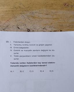 10. I. Fotonlardan oluşur.
II. Yansıma, kırılma, kırınım ve girişim yaparlar.
III. Enine dalgalardır.
IV. Elektrik ve manyetik alanların değişimi ile olu-
şurlar.
V. Yüklü parçacıkların ivmeli hareketlerinden olu-
şurlar.
Yukarıda verilen ifadelerden kaç tanesi elektro-
manyetik dalgaların özelliklerindendir?
A) 1
B) 2
C) 3
D) 4
E) 5