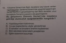 13. Yükselme Dönemi'nde Batılı devletlere lütuf olarak verilen
kapitülasyonlar, Gerileme Dönemi'nde yaygınlık kazanmıştır.
Sanayi Devrimi'ni gerçekleştirmiş olan Batılı devletler, ucuz
kumaşlarla Osmanlı iç pazarını ele geçirmişlerdir.
Bu gelişmenin Osmanlı Devleti'nde meydana
getirdiği olumsuzluk aşağıdakilerden hangisidir?
A) Kapitülasyonların kaldırılması
B) Avrupa başkentlerine elçiler gönderilmesi
C) El sanatları ve loncaların önemini kaybetmesi
D) Bilim-teknikteki ilerlemelerin yavaşlaması
E) Eğitim sisteminin bozulması