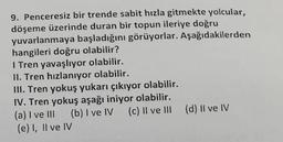 9. Penceresiz bir trende sabit hızla gitmekte yolcular,
döşeme üzerinde duran bir topun ileriye doğru
yuvarlanmaya başladığını görüyorlar. Aşağıdakilerden
hangileri doğru olabilir?
I Tren yavaşlıyor olabilir.
II. Tren hızlanıyor olabilir.
III. Tren yokuş yukarı çıkıyor olabilir.
IV. Tren yokuş aşağı iniyor olabilir.
(a) I ve III
(e) I, II ve IV
(b) I ve IV (c) II ve III (d) II ve IV