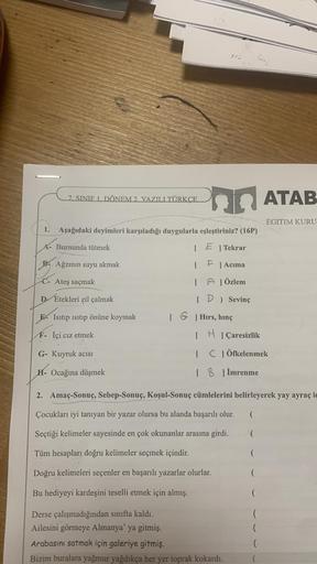 7. SINIF 1. DÖNEM 2. YAZILI TÜRKÇE
1. Aşağıdaki deyimleri karşıladığı duygularla eşleştiriniz? (16P)
A- Burnunda tütmek
PAğzının suyu akmak
C- Ateş saçmak
D Etekleri zil çalmak
E Isıtıp ısıtıp önüne koymak
F- İçi cız etmek
PATAB
G- Kuyruk acısı
H- Ocağına 