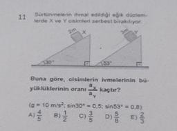 11
Sürtünmelerin ihmal edildiği eğik düzlem-
lerde X ve Y cisimleri serbest bırakılıyor.
2m
30%
D
Buna göre, cisimlerin ivmelerinin bü-
yüklüklerinin oranı kaçtır?
(g = 10 m/s²; sin30* = 0,5; sin53° = 0,8)
D E
A) B C
// 1/1/2