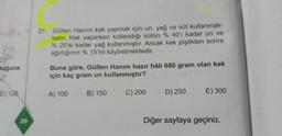uğuna
E) 128
20
27. Gülten Hanım kek yapmak için un, yağ ve süt kullanmak-
tadır. Kek yaparken kullandığı sütün % 40'ı kadar un ve
% 20'si kadar yağ kullanmıştır. Ancak kek piştikten sonra
ağırlığının % 15'ini kaybetmektedir.
Buna göre, Gülten Hanım hazır hâli 680 gram olan kek
için kaç gram un kullanmıştır?
A) 100
B) 150
C) 200
D) 250
E) 300
Diğer sayfaya geçiniz.