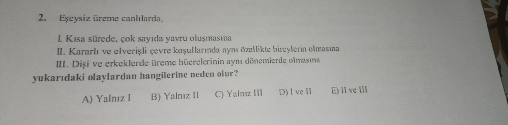 2. Eşeysiz üreme canlılarda,
L. Kısa sürede, çok sayıda yavru oluşmasına
II. Kararlı ve elverişli çevre koşullarında aynı özellikte bireylerin olmasına
III. Dişi ve erkeklerde üreme hücrelerinin aynı dönemlerde olmasına
yukarıdaki olaylardan hangilerine ne