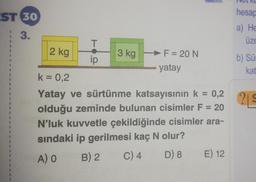 EST 30
3.
1
F
R
P
E
B
2 kg
T
ip
3 kg
F = 20 N
yatay
k = 0,2
Yatay ve sürtünme katsayısının k = 0,2
olduğu zeminde bulunan cisimler F = 20
N'luk kuvvetle çekildiğinde cisimler ara-
sındaki ip gerilmesi kaç N olur?
A) O
B) 2
C) 4
D) 8 E) 12
TCL AC
hesap
a) He
üze
b) Sür
kat
29