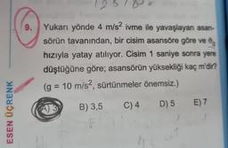 ESEN ÜÇRENK
9.
125
Yukarı yönde 4 m/s2 ivme ile yavaşlayan asan-
sörün tavanından, bir cisim asansöre göre ve
hızıyla yatay atılıyor. Cisim 1 saniye sonra yere
düştüğüne göre; asansörün yüksekliği kaç m'dir?
(g = 10 m/s², sürtünmeler önemsiz.)
B) 3,5 C) 4 D) 5 E) 7