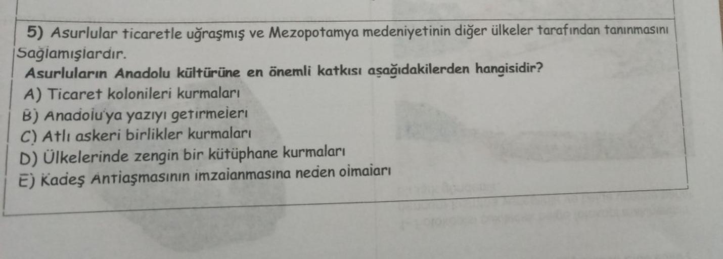 5) Asurlular ticaretle uğraşmış ve Mezopotamya medeniyetinin diğer ülkeler tarafından tanınmasını
Sağlamışlardır.
Asurluların Anadolu kültürüne en önemli katkısı aşağıdakilerden hangisidir?
A) Ticaret kolonileri kurmaları
B) Anadolu'ya yazıyı getirmeieri
C