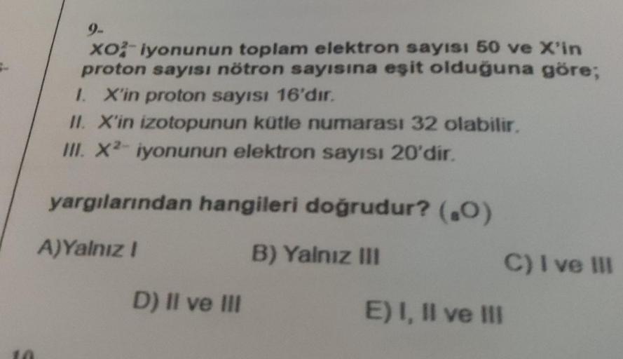 S
10
9-
XO²-iyonunun toplam elektron sayısı 50 ve X'in
proton sayısı nötron sayısına eşit olduğuna göre;
I. X'in proton sayısı 16'dır.
II. X'in izotopunun kütle numarası 32 olabilir.
III. X2- iyonunun elektron sayısı 20'dir.
yargılarından hangileri doğrudu