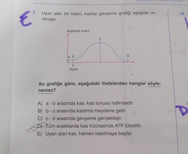 7. Uyarı alan bir kasın, kasılıp gevşeme grafiği aşağıda ve-
rilmiştir.
€
Kasılma oranı
a b
Uyarı
Bu grafiğe göre, aşağıdaki ifadelerden hangisi söyle-
nemez?
A) a - b arasında kas, kas tonusu halindedir.
B) b-c arasında kasılma meydana gelir.
C) c - d ara