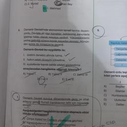 6.
7.
C) 2. Murad
Ohan Bey
E) 1. Mehmed
Osmanlı Devleti'nde ekonominin temeli tarıma dayanı-
yordu. Devlete ait olan topraklar, belirlenmiş kanunlarla
işletme hakkı olarak reayaya verilirdi. Yükümlülüklerini
yerine getirdiği sürece toprak reayadan alınmaz, ölümün-
den sonra da mirasçısına geçerdi.
Osmanlı Devleti bu uygulama ile;
I. üretimi denetim altında tutma,
II. halkın refah düzeyini yükseltme,
III. eyaletlerde toprak sahibi aileleri güçlendirme
amaçlarından hangilerine ulaşmak istemiştir?
A) Yalnız T
B) Yalnız II
DI ve II
C) Yalnız III
E) ILve Tii
Osmanlı Devleti kurulus dönemlerinde gaza ve cihat
anlayışı gereği Rumeli topraklarının fethi için mücadele
etmiştir.
Aşağıdakilerden hangisinin bu amaca ulaşmada etkisi
olduğu söylenemez?
AÇimpe Kalesi'nin Osmanlı yönetimine geçmesi
BY Karesioğullarının Osmanlı'ya bağlanması
9.
Kapıkulu Asker
Yeniçerile
Lağımcılar
Cebeciler
Osmanlı ordu teşl
kılan yerlere aşağ
A)
B)
C)
D)
E)
I
Beşliler
Silahtar
Humbaracıla
Ulufeciler
Deliler
da