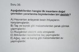 Soru 35:
Aşağıdakilerden hangisi ilk insanların doğal
çevreden yararlanma biçimlerinden biri değildir?
A) Hayvanları avlayarak besin ihtiyaçlarını
karşılamışlardır.
B) Taş ve toprak gibi malzemelerden çanak çömlek
yapmışlardır.
C) Rüzgârdan elektrik elde etmişlerdir.
D) Bitkilerden kendilerine ilaç yapmışlardır.
E) Ağaç, saz ve kamış gibi malzemelerden ev
yapmışlardır.