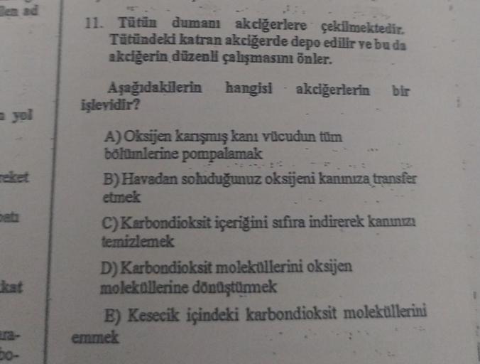 en ad
50-
11. Tütün dumanı akciğerlere çekilmektedir.
Tütündeki katran akciğerde depo edilir ve bu da
akciğerin düzenli çalışmasını önler.
Aşağıdakilerin
akciğerlerin bir
hangisi
hangisi
işlevidir?
A) Oksijen kanşmış kanı vücudun tüm
bölümlerine pompalamak