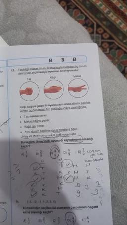 atu-
zla
anıyor.
B B B
13. Taş-kağıt-makas oyunu iki oyuncuyla aşağıdaki üç durum-
dan birinin seçilmesiyle oynanan bir el-oyunudur.
Taş
Kağıt
Karşı karşıya gelen iki oyuncu aynı anda ellerini şekilde
verilen üç durumdan biri şeklinde ortaya uzattığında,
• Taş makası yener.
•
Makas kâğıdı yener.
14.
• Kâğıt taşı yener.
. Aynı durum seçilirse oyun berabere biter.
Umay ve Miray bu oyunu 2 defa oynamıştır.
eln
Buna göre, Umay'ın iki oyunu da kaybetmeme olasılığı
kaçtır?
A) 1/2
B)
A)
17/7/2
2
9
U
DF
T
K
9
K
K
M
Makas
D)
T
E) Karo
X M
D)
Ja
ya
berabere
K
(-3,-2.-1, 1, 2, 3, 4)
kümesinden seçilen iki elemanın çarpımının negatif
olma olasılığı kaçtır?
T
E)
K
2