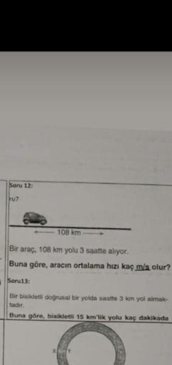 i
Soru 12:
ru7
Bir araç, 108 km yolu 3 saatte alıyor.
Buna göre, aracın ortalama hızı kaç m/s olur?
Soru13:
108 km
Bir bisikletli doğrusal bir yolda saatte 3 km yol almak-
tadır.
Buna göre, bisikletli 15 km'lik yolu kaç dakikada
X